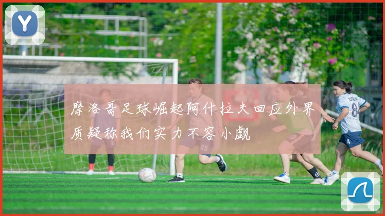 摩洛哥足球崛起阿什拉夫回应外界质疑称我们实力不容小觑