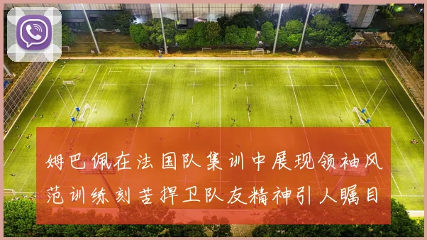 姆巴佩在法国队集训中展现领袖风范训练刻苦捍卫队友精神引人瞩目