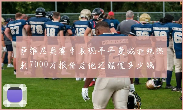 萨维尼奥赛季表现平平曼城拒绝热刺7000万报价后他还能值多少钱