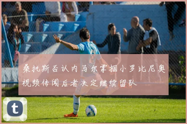 桑托斯否认内马尔掌掴小罗比尼奥视频传闻后者决定继续留队