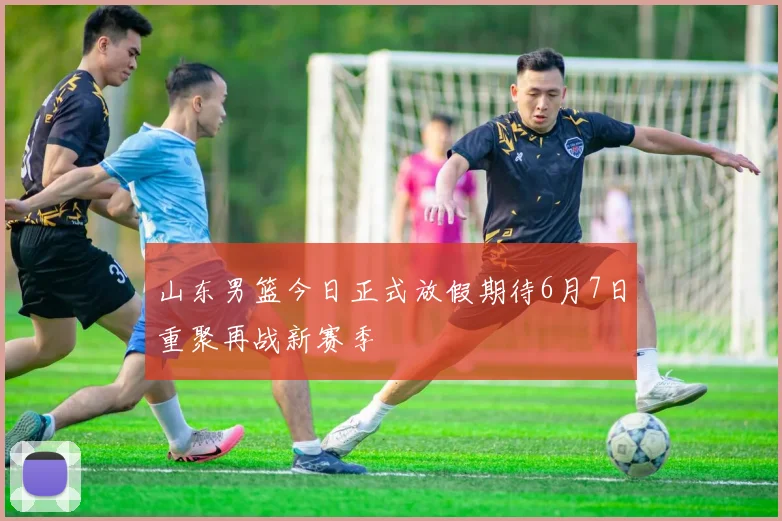 山东男篮今日正式放假期待6月7日重聚再战新赛季