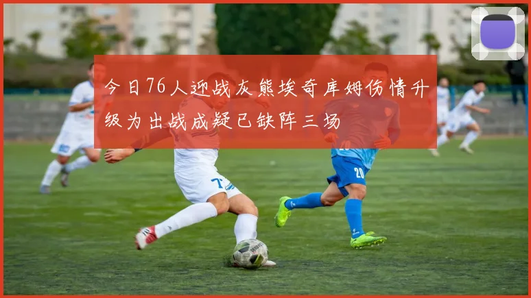 今日76人迎战灰熊埃奇库姆伤情升级为出战成疑已缺阵三场