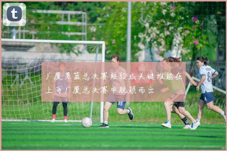 广厦男篮总决赛经验成关键谁能在上海广厦总决赛中脱颖而出