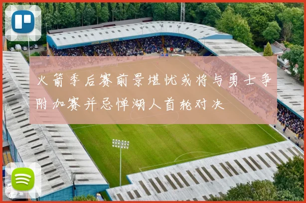 火箭季后赛前景堪忧或将与勇士争附加赛并忌惮湖人首轮对决