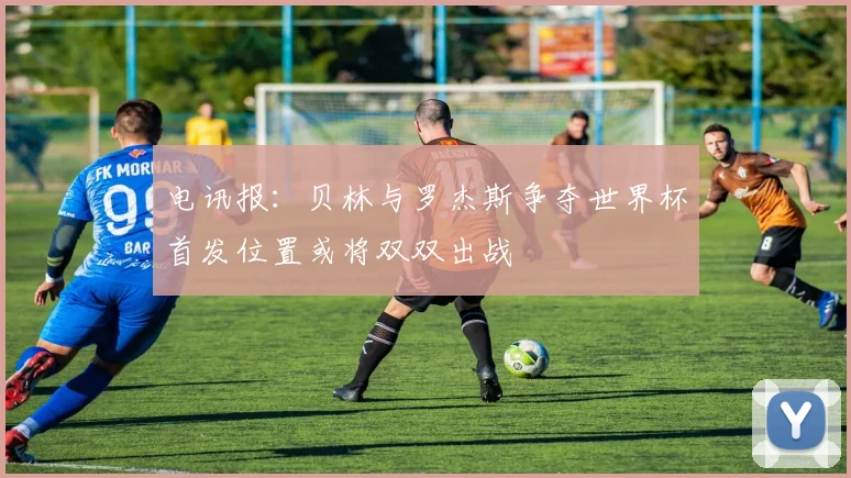 电讯报：贝林与罗杰斯争夺世界杯首发位置或将双双出战