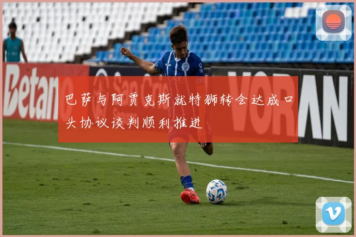 巴萨与阿贾克斯就特狮转会达成口头协议谈判顺利推进