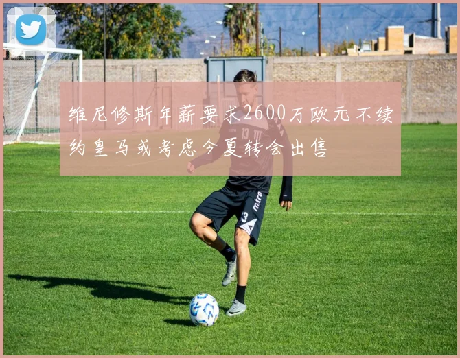 维尼修斯年薪要求2600万欧元不续约皇马或考虑今夏转会出售