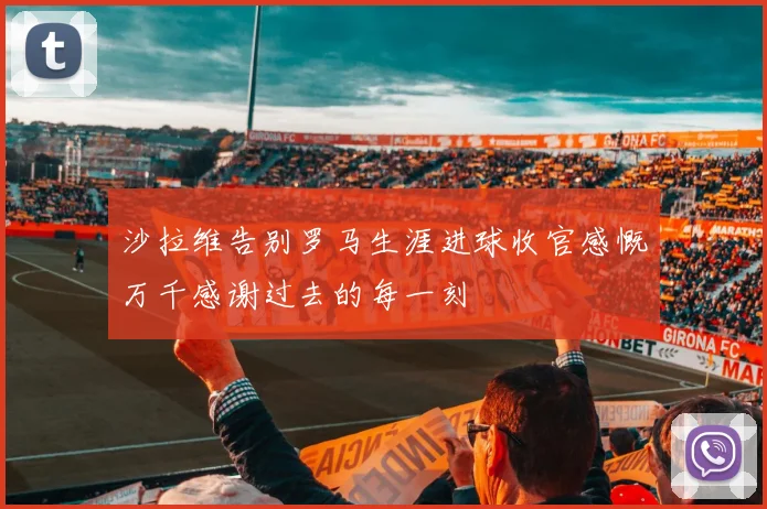 沙拉维告别罗马生涯进球收官感慨万千感谢过去的每一刻