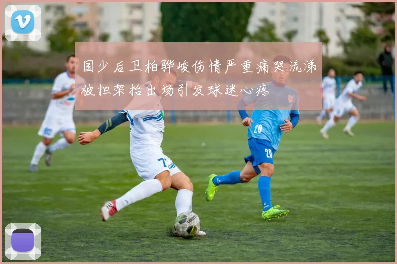 国少后卫柏骅峻伤情严重痛哭流涕被担架抬出场引发球迷心疼
