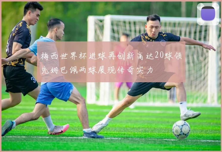 梅西世界杯进球再创新高达20球领先姆巴佩两球展现传奇实力