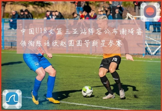 中国U18女篮三亚站阵容公布谢琦睿领衔陈语欣赵圆圆等新星参赛