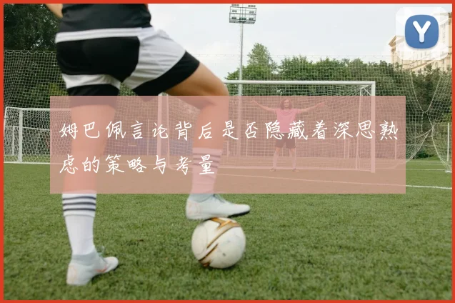 姆巴佩言论背后是否隐藏着深思熟虑的策略与考量