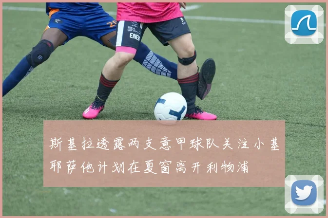 斯基拉透露两支意甲球队关注小基耶萨他计划在夏窗离开利物浦