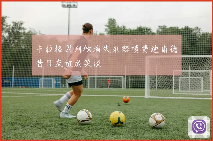卡拉格因利物浦失利怒喷费迪南德昔日友谊成笑谈