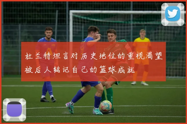杜兰特坦言对历史地位的重视渴望被后人铭记自己的篮球成就
