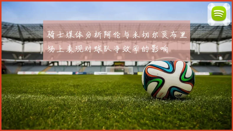 骑士媒体分析阿伦与米切尔莫布里场上表现对球队净效率的影响