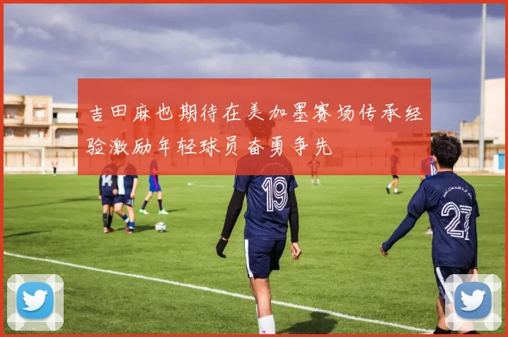 吉田麻也期待在美加墨赛场传承经验激励年轻球员奋勇争先