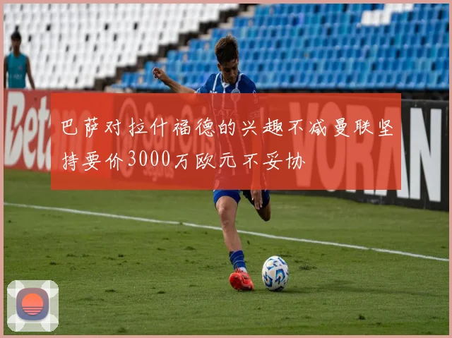 巴萨对拉什福德的兴趣不减曼联坚持要价3000万欧元不妥协