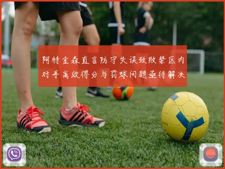 阿特金森直言防守失误致败禁区内对手高效得分与罚球问题亟待解决