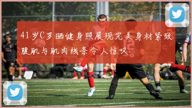 41岁C罗晒健身照展现完美身材紧致腹肌与肌肉线条令人惊叹